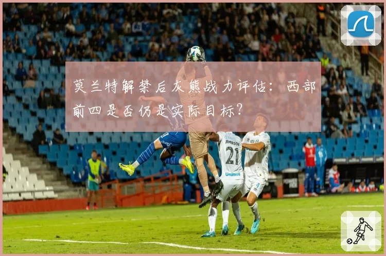 莫兰特解禁后灰熊战力评估：西部前四是否仍是实际目标？