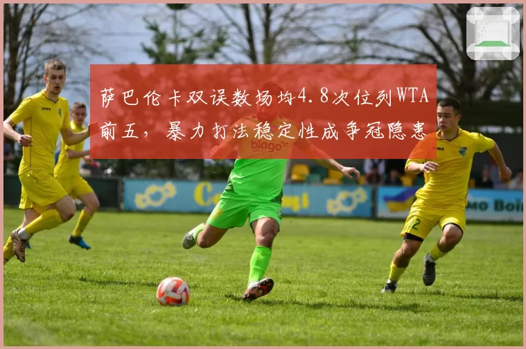 萨巴伦卡双误数场均4.8次位列WTA前五，暴力打法稳定性成争冠隐患__br_