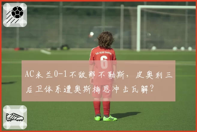 AC米兰0-1不敌那不勒斯，皮奥利三后卫体系遭奥斯梅恩冲击瓦解？