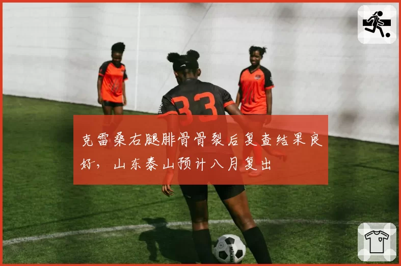 克雷桑右腿腓骨骨裂后复查结果良好，山东泰山预计八月复出