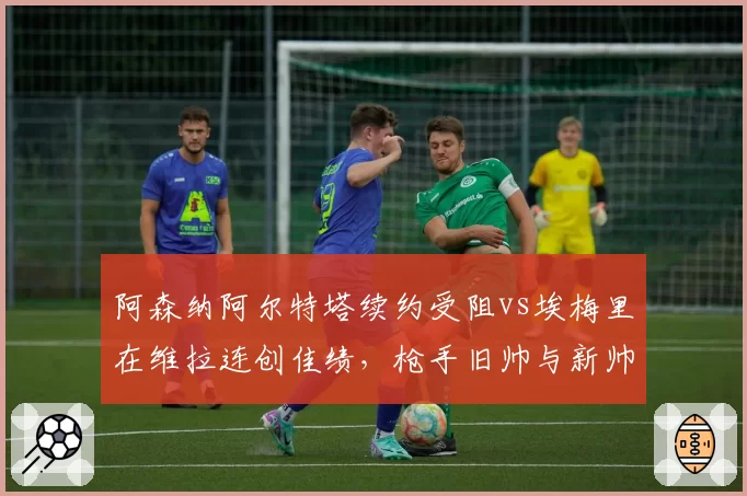阿森纳阿尔特塔续约受阻vs埃梅里在维拉连创佳绩，枪手旧帅与新帅执教上限对比