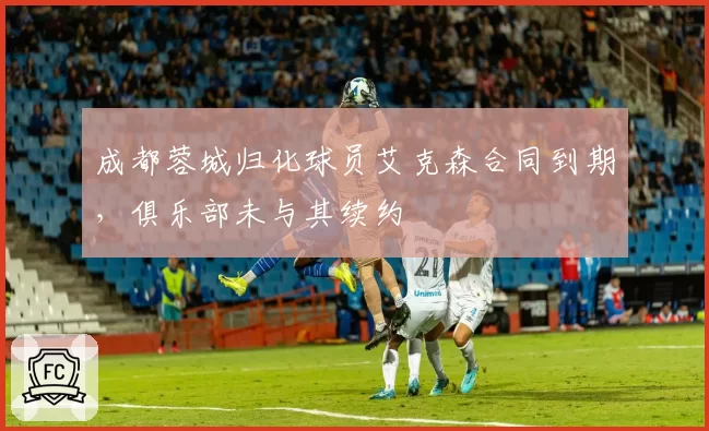 成都蓉城归化球员艾克森合同到期，俱乐部未与其续约