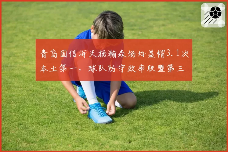 青岛国信海天杨瀚森场均盖帽3.1次本土第一,球队防守效率联盟第三
