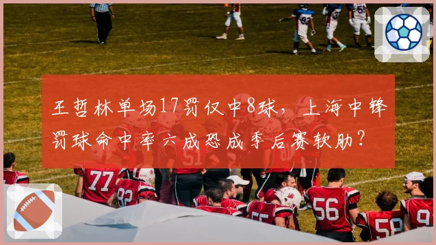 王哲林单场17罚仅中8球，上海中锋罚球命中率六成恐成季后赛软肋？