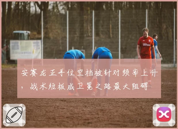 安赛龙正手位空档被针对频率上升，战术短板成卫冕之路最大阻碍