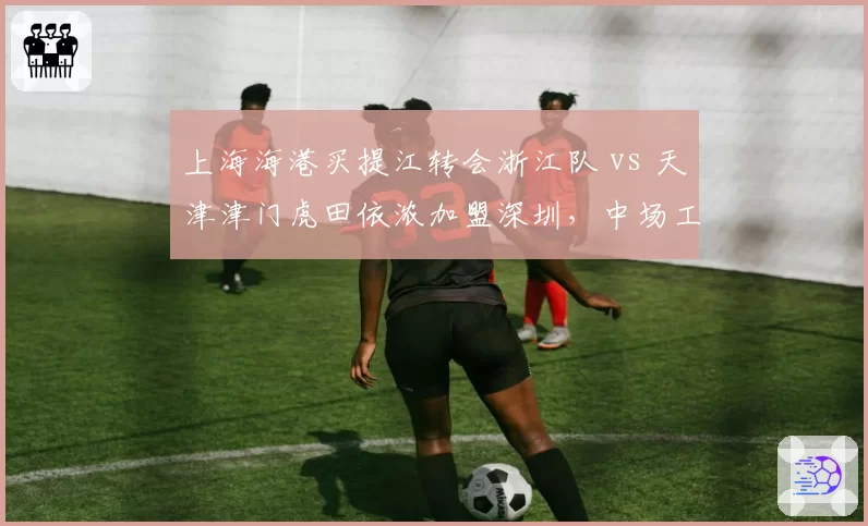上海海港买提江转会浙江队 vs 天津津门虎田依浓加盟深圳，中场工兵流动对比