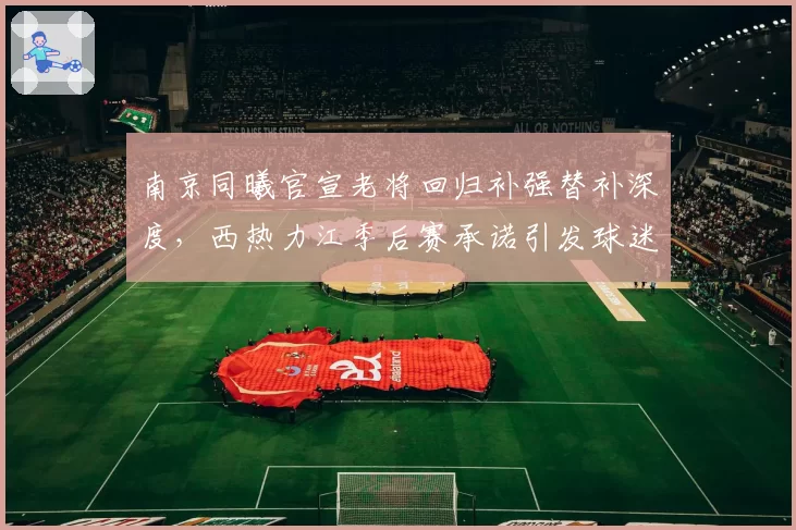 南京同曦官宣老将回归补强替补深度，西热力江季后赛承诺引发球迷期待__br_