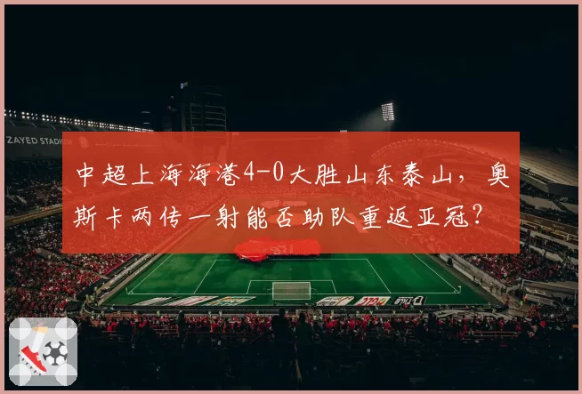 中超上海海港4-0大胜山东泰山，奥斯卡两传一射能否助队重返亚冠？