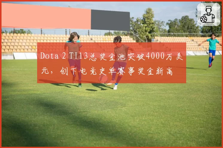 Dota 2 TI13总奖金池突破4000万美元，创下电竞史单赛事奖金新高
