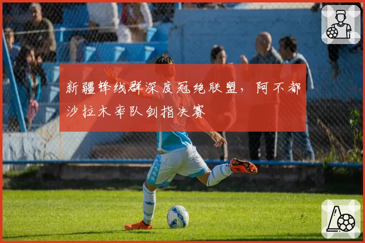 新疆锋线群深度冠绝联盟，阿不都沙拉木率队剑指决赛