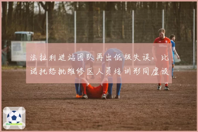 法拉利进站团队再出低级失误，比诺托怒批维修区人员培训形同虚设