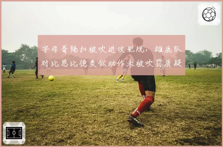 字母哥隔扣被吹进攻犯规，雄鹿队对比恩比德类似动作未被吹罚质疑尺度