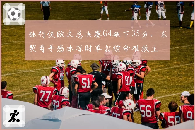 独行侠欧文总决赛G4砍下35分，东契奇手感冰凉时单打续命难救主