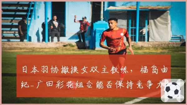 日本羽协撤换女双主教练,福岛由纪_广田彩花组合能否保持竞争力?