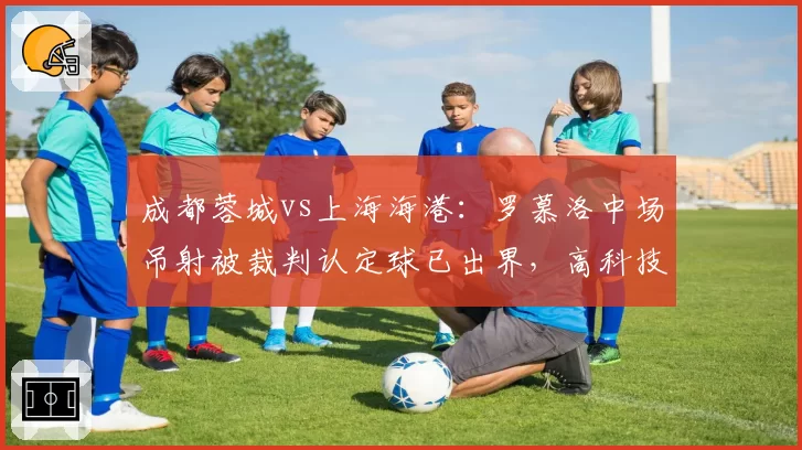 成都蓉城vs上海海港：罗慕洛中场吊射被裁判认定球已出界，高科技回放显示毫厘之间