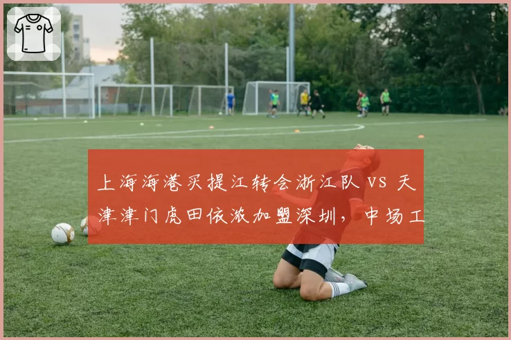 上海海港买提江转会浙江队 vs 天津津门虎田依浓加盟深圳，中场工兵流动对比