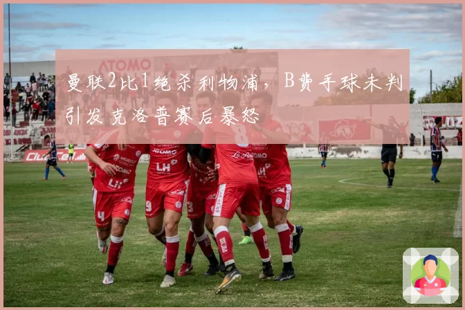 曼联2比1绝杀利物浦，B费手球未判引发克洛普赛后暴怒