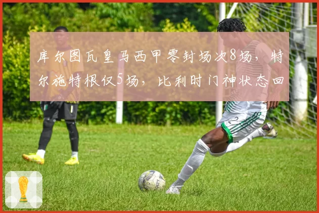 库尔图瓦皇马西甲零封场次8场，特尔施特根仅5场，比利时门神状态回暖