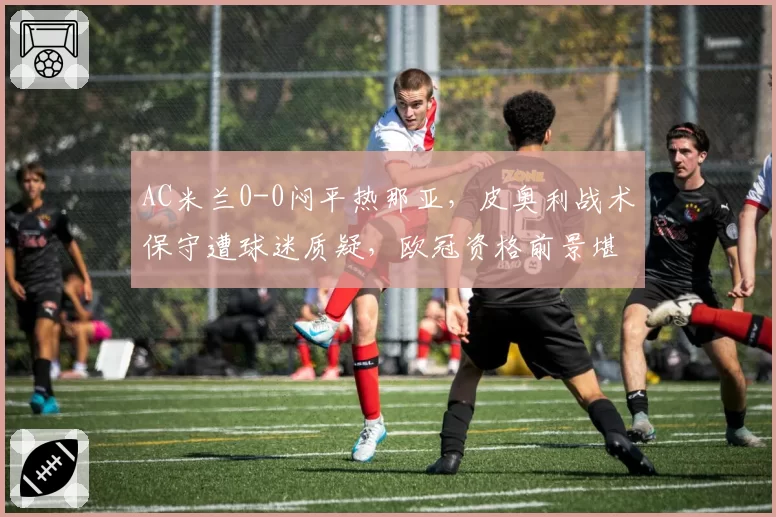 AC米兰0-0闷平热那亚，皮奥利战术保守遭球迷质疑，欧冠资格前景堪忧？
