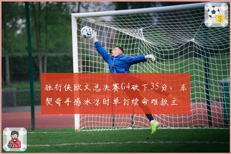 独行侠欧文总决赛G4砍下35分，东契奇手感冰凉时单打续命难救主