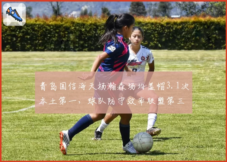 青岛国信海天杨瀚森场均盖帽3.1次本土第一，球队防守效率联盟第三
