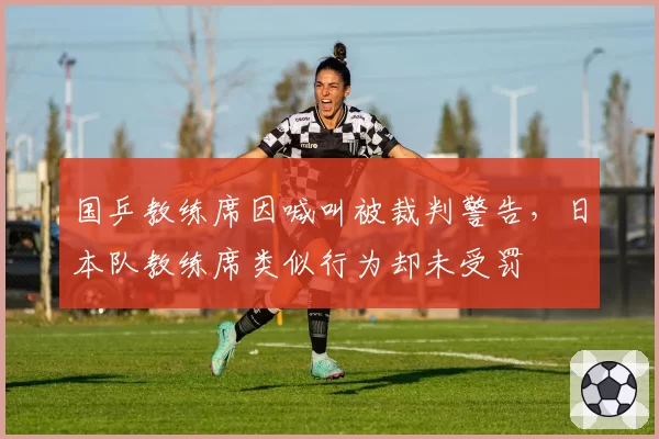 国乒教练席因喊叫被裁判警告，日本队教练席类似行为却未受罚