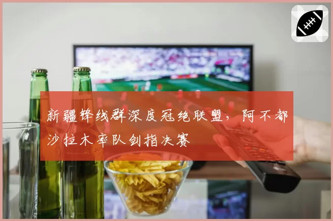新疆锋线群深度冠绝联盟，阿不都沙拉木率队剑指决赛
