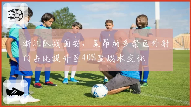 浙江队战国安,莱昂纳多禁区外射门占比提升至40%显战术变化
