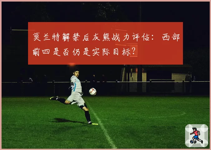 莫兰特解禁后灰熊战力评估:西部前四是否仍是实际目标?