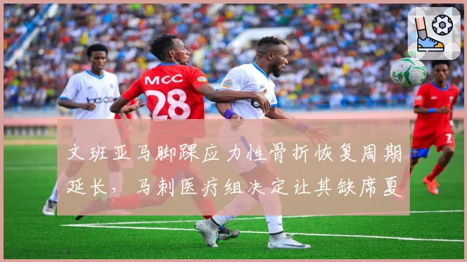 文班亚马脚踝应力性骨折恢复周期延长，马刺医疗组决定让其缺席夏季联赛全勤