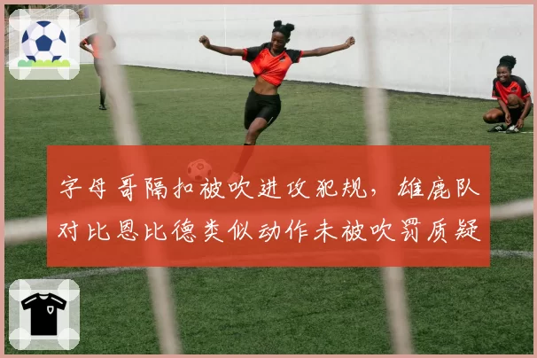 字母哥隔扣被吹进攻犯规,雄鹿队对比恩比德类似动作未被吹罚质疑尺度
