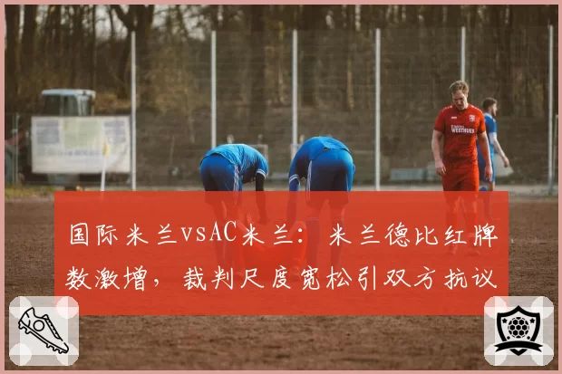 国际米兰vsAC米兰：米兰德比红牌数激增，裁判尺度宽松引双方抗议
