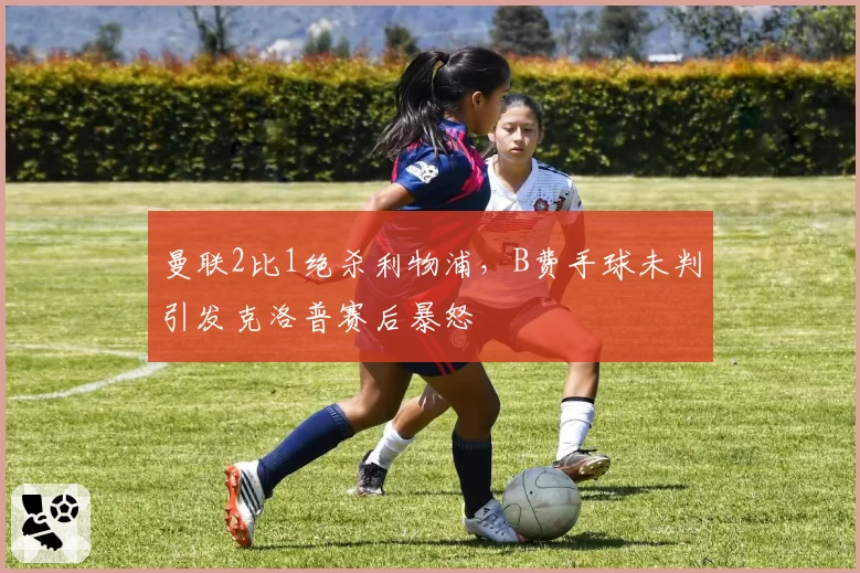 曼联2比1绝杀利物浦，B费手球未判引发克洛普赛后暴怒