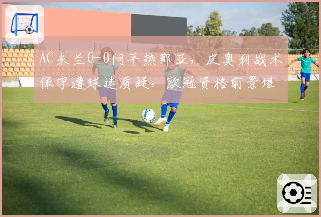 AC米兰0-0闷平热那亚,皮奥利战术保守遭球迷质疑,欧冠资格前景堪忧?