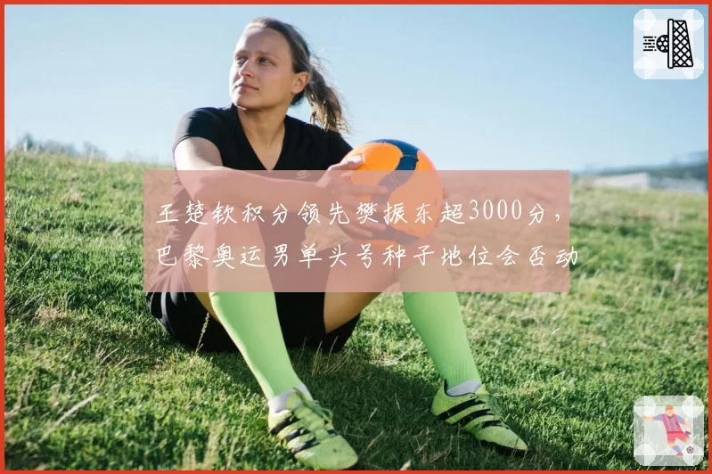 王楚钦积分领先樊振东超3000分，巴黎奥运男单头号种子地位会否动摇？