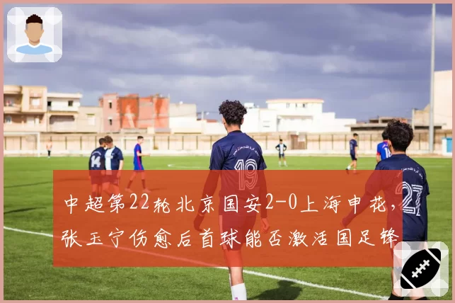 中超第22轮北京国安2-0上海申花,张玉宁伤愈后首球能否激活国足锋线?