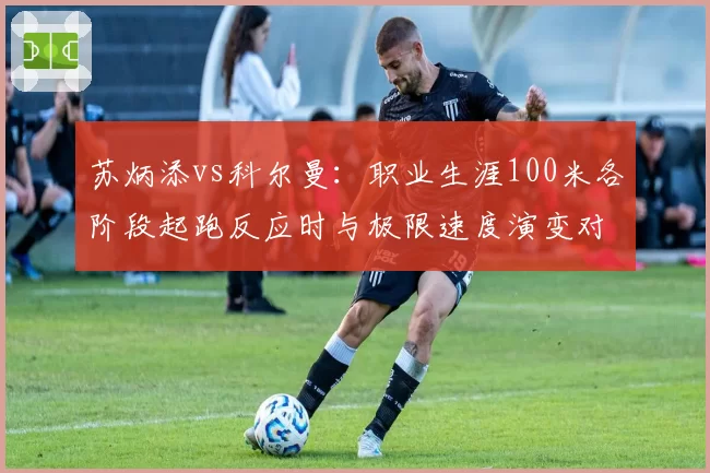 苏炳添vs科尔曼：职业生涯100米各阶段起跑反应时与极限速度演变对比