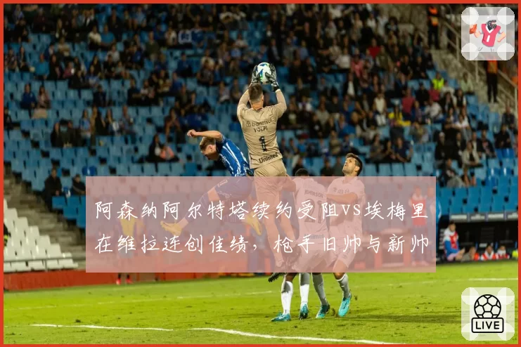 阿森纳阿尔特塔续约受阻vs埃梅里在维拉连创佳绩,枪手旧帅与新帅执教上限对比
