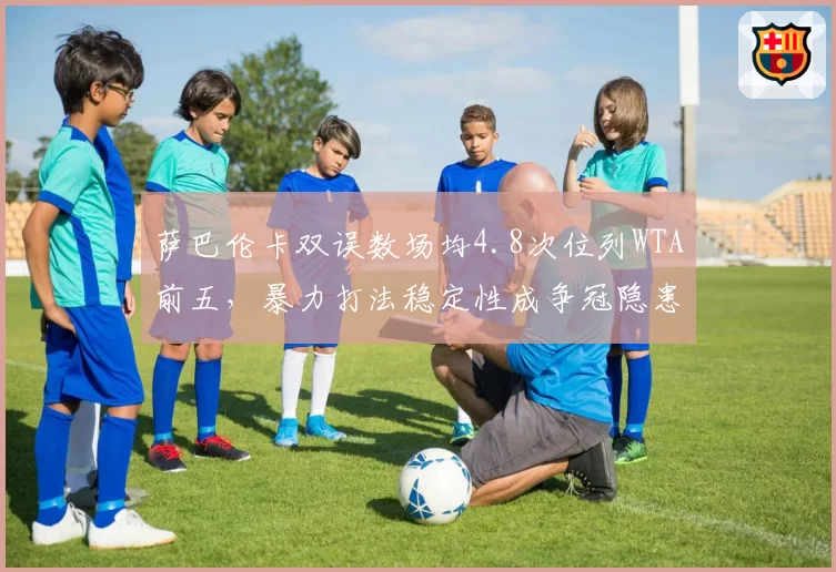 萨巴伦卡双误数场均4.8次位列WTA前五，暴力打法稳定性成争冠隐患__br_