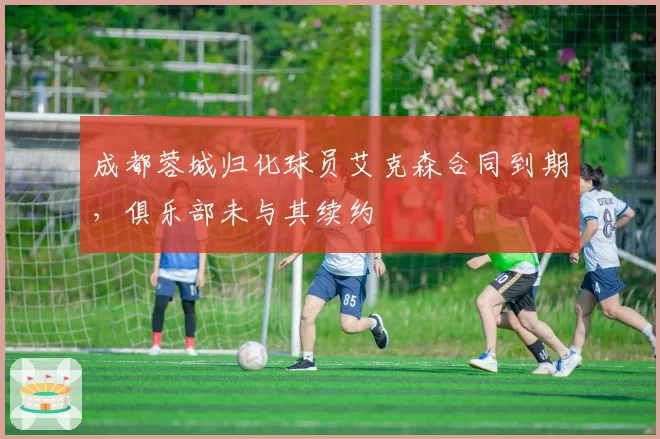 成都蓉城归化球员艾克森合同到期，俱乐部未与其续约