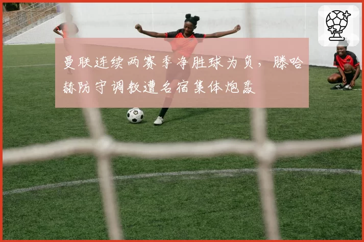 曼联连续两赛季净胜球为负,滕哈赫防守调教遭名宿集体炮轰